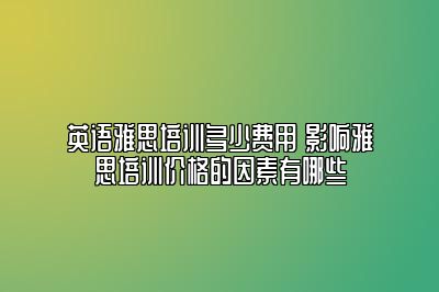 英语雅思培训多少费用 影响雅思培训价格的因素有哪些