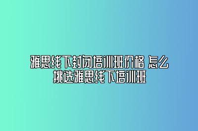 雅思线下封闭培训班价格 怎么挑选雅思线下培训班