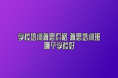 学校培训雅思价格 雅思培训班哪个学校好