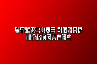 辅导雅思多少费用 影响雅思培训价格的因素有哪些