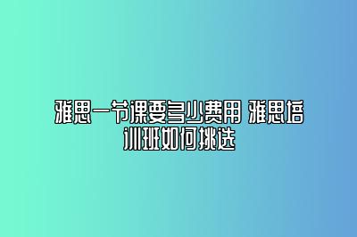 雅思一节课要多少费用 雅思培训班如何挑选