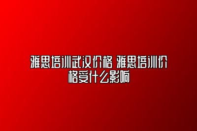 雅思培训武汉价格 雅思培训价格受什么影响