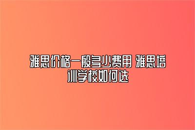 雅思价格一般多少费用 雅思培训学校如何选