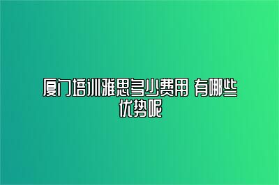 厦门培训雅思多少费用 有哪些优势呢