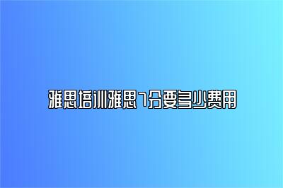 雅思培训雅思7分要多少费用