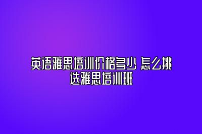 英语雅思培训价格多少 怎么挑选雅思培训班