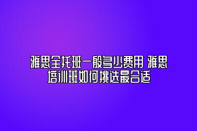 雅思全托班一般多少费用 雅思培训班如何挑选最合适