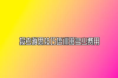 报考雅思技巧培训班多少费用