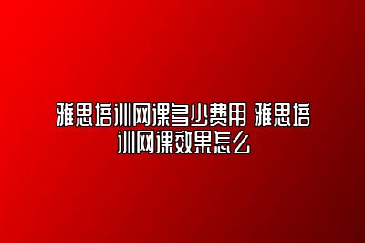 雅思培训网课多少费用 雅思培训网课效果怎么