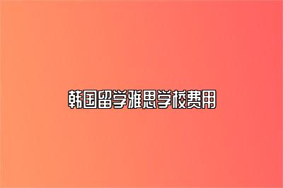 韩国留学雅思学校费用