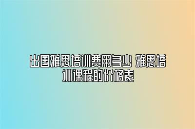 出国雅思培训费用多少 雅思培训课程的价格表