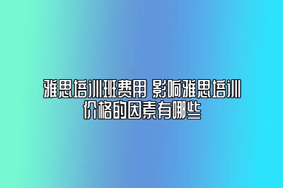 雅思培训班费用 影响雅思培训价格的因素有哪些