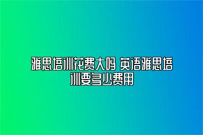 雅思培训花费大吗 英语雅思培训要多少费用
