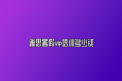 雅思暑假vip培训多少钱