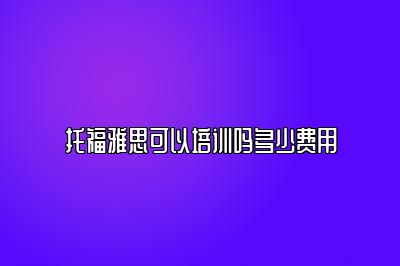 托福雅思可以培训吗多少费用