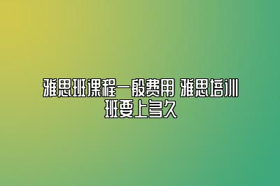 雅思班课程一般费用 雅思培训班要上多久