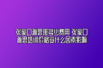 张家口雅思班多少费用 张家口雅思培训价格受什么因素影响