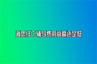 雅思线下辅导费用高嘛还是低