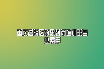 重庆涪陵区雅思封闭培训班多少费用