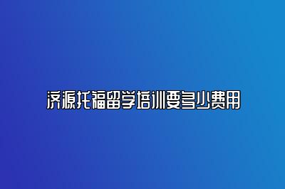济源托福留学培训要多少费用