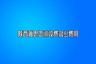 陕西雅思培训收费多少费用