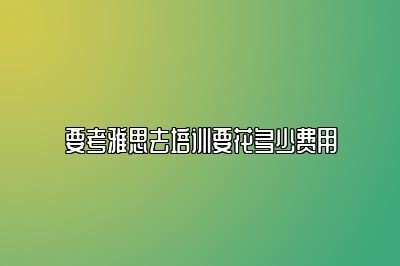 要考雅思去培训要花多少费用