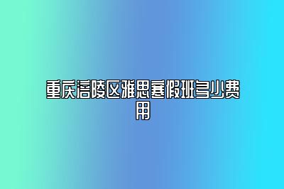 重庆涪陵区雅思寒假班多少费用