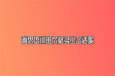 雅思培训班价格多少合适呢