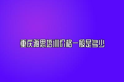重庆雅思培训价格一般是多少