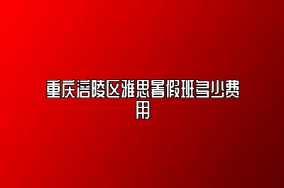 重庆涪陵区雅思暑假班多少费用