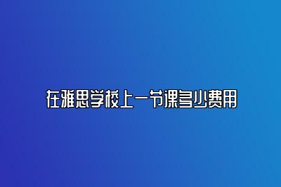 在雅思学校上一节课多少费用
