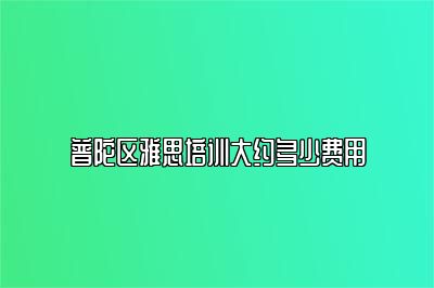 普陀区雅思培训大约多少费用