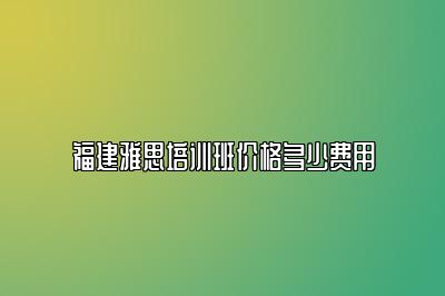 福建雅思培训班价格多少费用