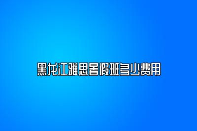 黑龙江雅思暑假班多少费用