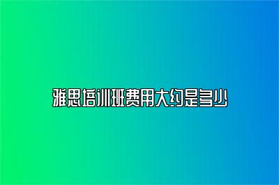 雅思培训班费用大约是多少