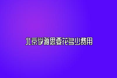 北京学雅思要花多少费用