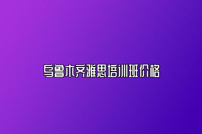 乌鲁木齐雅思培训班价格