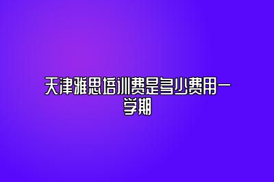 天津雅思培训费是多少费用一学期