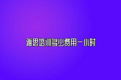 雅思培训多少费用一小时