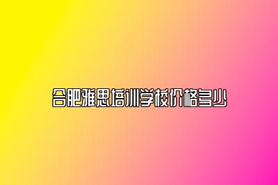 合肥雅思培训学校价格多少