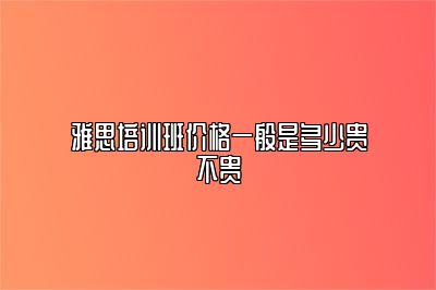 雅思培训班价格一般是多少贵不贵