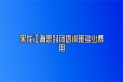 黑龙江雅思封闭培训班多少费用