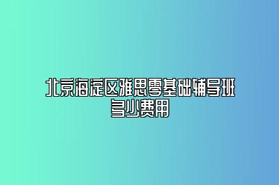 北京海淀区雅思零基础辅导班多少费用