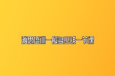雅思培训一般多少钱一节课