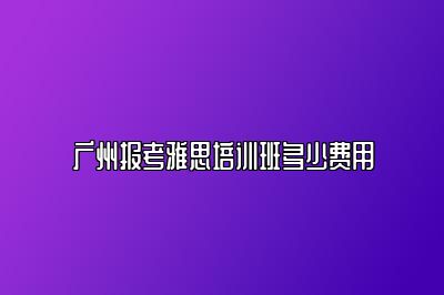 广州报考雅思培训班多少费用