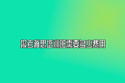 报考雅思培训班需要多少费用