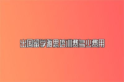 出国留学雅思培训费多少费用