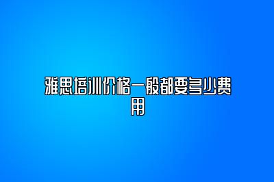 雅思培训价格一般都要多少费用