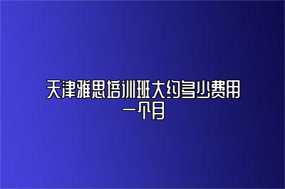 天津雅思培训班大约多少费用一个月