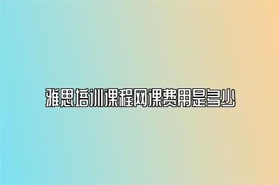 雅思培训课程网课费用是多少